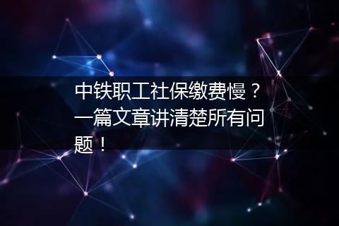 中铁职工社保缴费慢？一篇文章讲清楚所有问题！