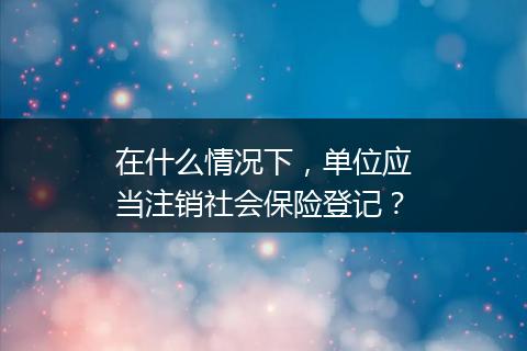 在什么情况下，单位应当注销社会保险登记？