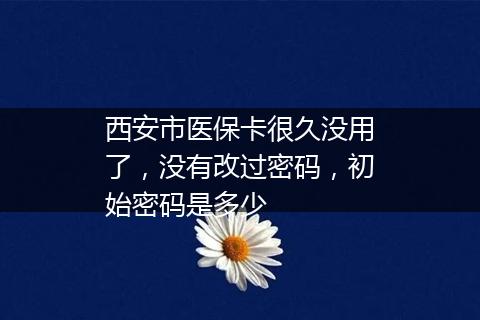 西安市医保卡很久没用了，没有改过密码，初始密码是多少