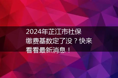 2024年芷江市社保缴费基数定了没？快来看看最新消息！