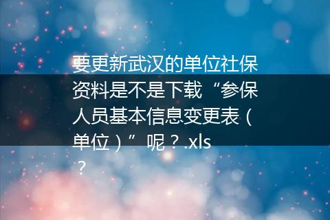要更新武汉的单位社保资料是不是下载“参保人员基本信息变更表（单位）”呢？.xls？