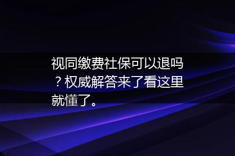 视同缴费社保可以退吗？权威解答来了看这里就懂了。