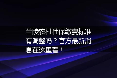兰陵农村社保缴费标准有调整吗？官方最新消息在这里看！