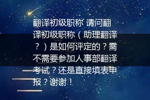 翻译初级职称 请问翻译初级职称（助理翻译？）是如何评定的？需不需要参加人事部翻译考试？还是直接填表申报？谢谢！