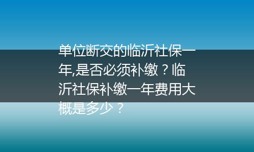 单位断交的临沂社保一年,是否必须补缴？临沂社保补缴一年费用大概是多少？