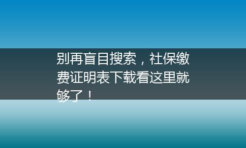 别再盲目搜索，社保缴费证明表下载看这里就够了！