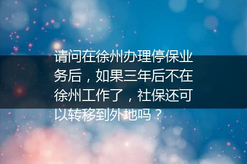 请问在徐州办理停保业务后，如果三年后不在徐州工作了，社保还可以转移到外地吗？
