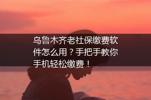 乌鲁木齐老社保缴费软件怎么用？手把手教你手机轻松缴费！