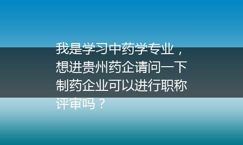 我是学习中药学专业，想进贵州药企请问一下制药企业可以进行职称评审吗？