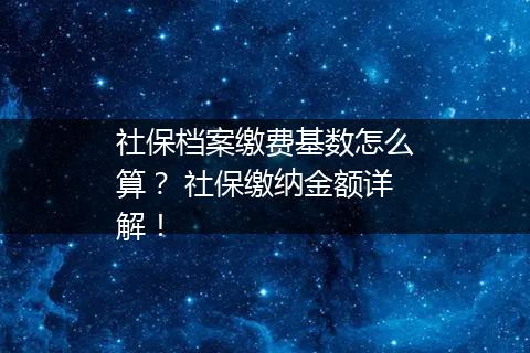 社保档案缴费基数怎么算？ 社保缴纳金额详解！