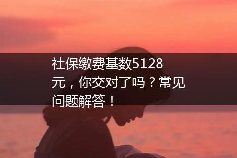 社保缴费基数5128元，你交对了吗？常见问题解答！