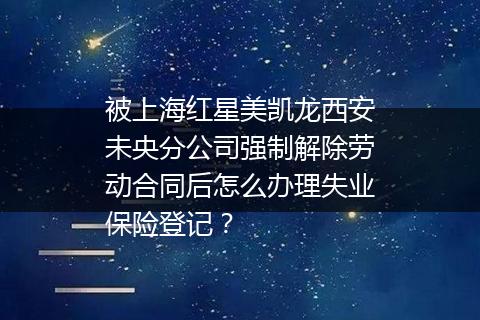 被上海红星美凯龙西安未央分公司强制解除劳动合同后怎么办理失业保险登记？