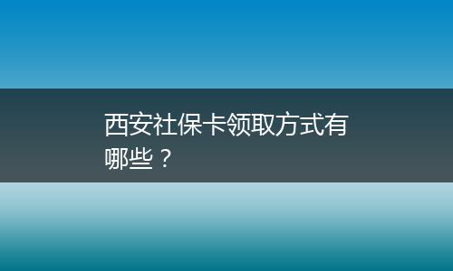 西安社保卡领取方式有哪些？