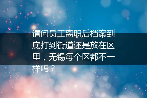 请问员工离职后档案到底打到街道还是放在区里，无锡每个区都不一样吗？