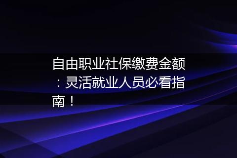 自由职业社保缴费金额：灵活就业人员必看指南！