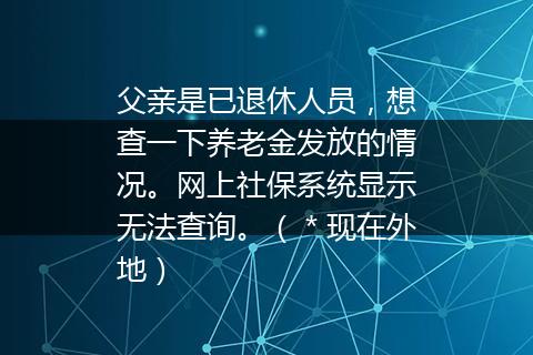 父亲是已退休人员，想查一下养老金发放的情况。网上社保系统显示无法查询。（＊现在外地）