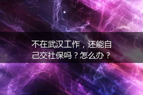 不在武汉工作，还能自己交社保吗？怎么办？