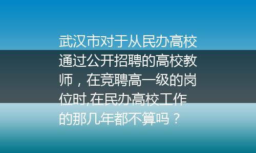 武汉市对于从民办高校通过公开招聘的高校教师，在竞聘高一级的岗位时,在民办高校工作的那几年都不算吗？