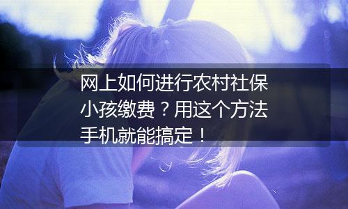 网上如何进行农村社保小孩缴费？用这个方法手机就能搞定！