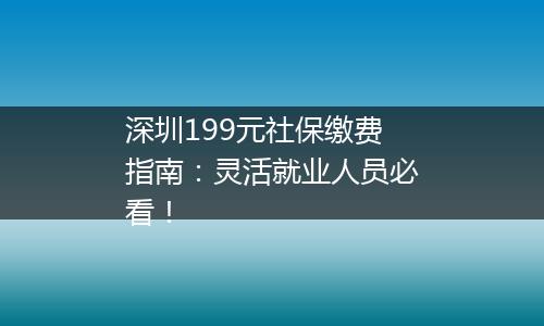 深圳199元社保缴费指南：灵活就业人员必看！
