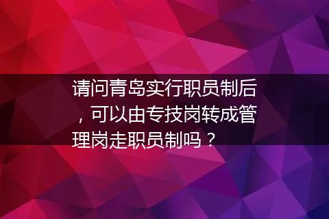 请问青岛实行职员制后，可以由专技岗转成管理岗走职员制吗？