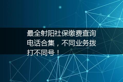 最全射阳社保缴费查询电话合集，不同业务拨打不同号！