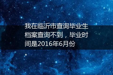 我在临沂市查询毕业生档案查询不到，毕业时间是2016年6月份。