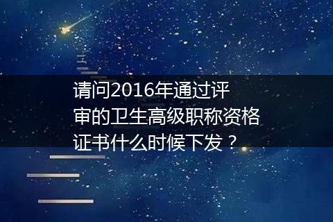请问2016年通过评审的卫生高级职称资格证书什么时候下发？