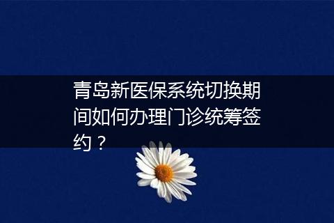 青岛新医保系统切换期间如何办理门诊统筹签约？