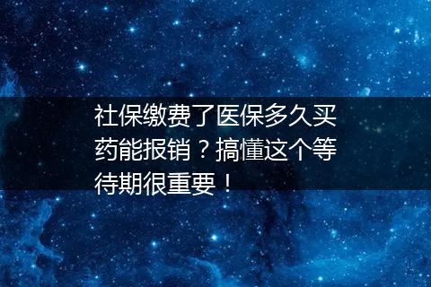 社保缴费了医保多久买药能报销？搞懂这个等待期很重要！