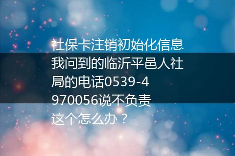 社保卡注销初始化信息我问到的临沂平邑人社局的电话0539-4970056说不负责这个怎么办？