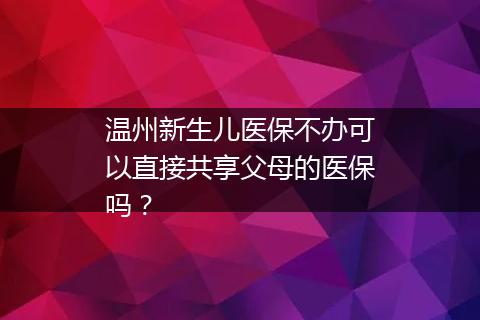 温州新生儿医保不办可以直接共享父母的医保吗？