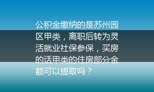 公积金缴纳的是苏州园区甲类，离职后转为灵活就业社保参保，买房的话甲类的住房部分金额可以提取吗？