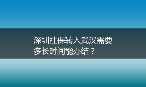 深圳社保转入武汉需要多长时间能办结？