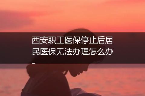 西安职工医保停止后居民医保无法办理怎么办-