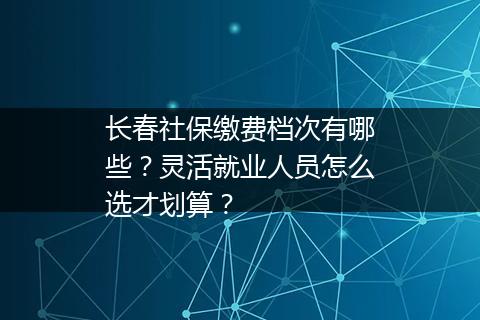 长春社保缴费档次有哪些？灵活就业人员怎么选才划算？