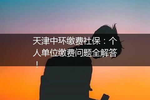 天津中环缴费社保：个人单位缴费问题全解答！