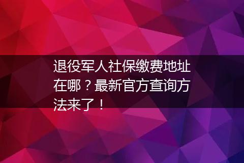 退役军人社保缴费地址在哪？最新官方查询方法来了！