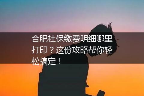 合肥社保缴费明细哪里打印？这份攻略帮你轻松搞定！