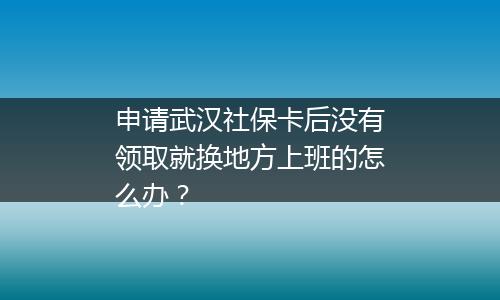 申请武汉社保卡后没有领取就换地方上班的怎么办？