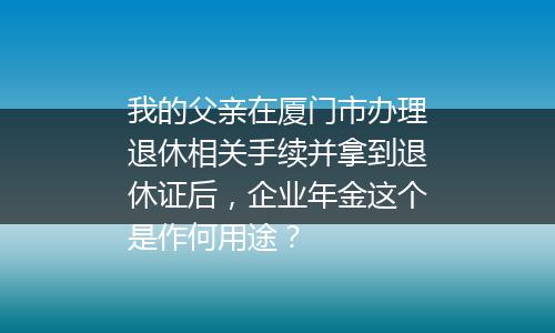 我的父亲在厦门市办理退休相关手续并拿到退休证后，企业年金这个是作何用途？