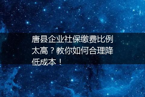 唐县企业社保缴费比例太高？教你如何合理降低成本！
