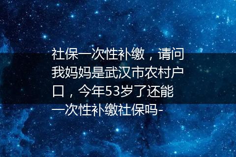 社保一次性补缴，请问我妈妈是武汉市农村户口，今年53岁了还能一次性补缴社保吗-