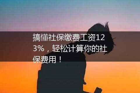 搞懂社保缴费工资123%，轻松计算你的社保费用！