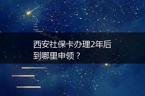 西安社保卡办理2年后到哪里申领？