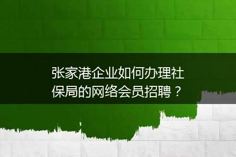 张家港企业如何办理社保局的网络会员招聘？