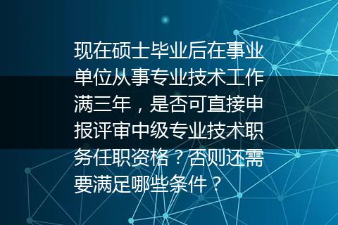 现在硕士毕业后在事业单位从事专业技术工作满三年，是否可直接申报评审中级专业技术职务任职资格？否则还需要满足哪些条件？