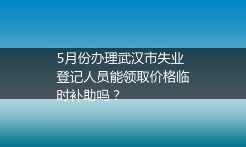 5月份办理武汉市失业登记人员能领取价格临时补助吗？
