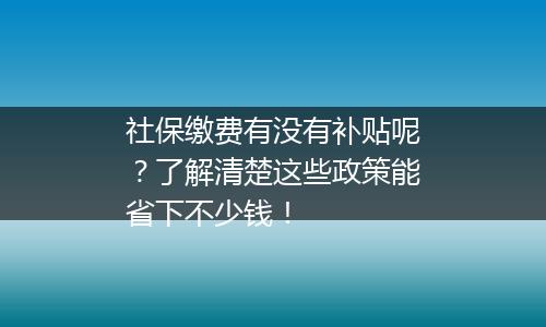 社保缴费有没有补贴呢？了解清楚这些政策能省下不少钱！