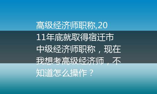 高级经济师职称,2011年底就取得宿迁市中级经济师职称，现在我想考高级经济师，不知道怎么操作？